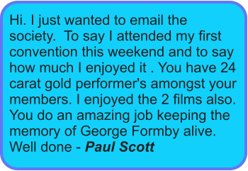 Hi. I just wanted to email the society.  To say I attended my first convention this weekend and to say how much I enjoyed it . You have 24 carat gold performer's amongst your members. I enjoyed the 2 films also. You do an amazing job keeping the memory of George Formby alive. Well done - Paul Scott