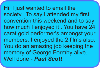 Hi. I just wanted to email the society.  To say I attended my first convention this weekend and to say how much I enjoyed it . You have 24 carat gold performer's amongst your members. I enjoyed the 2 films also. You do an amazing job keeping the memory of George Formby alive. Well done - Paul Scott